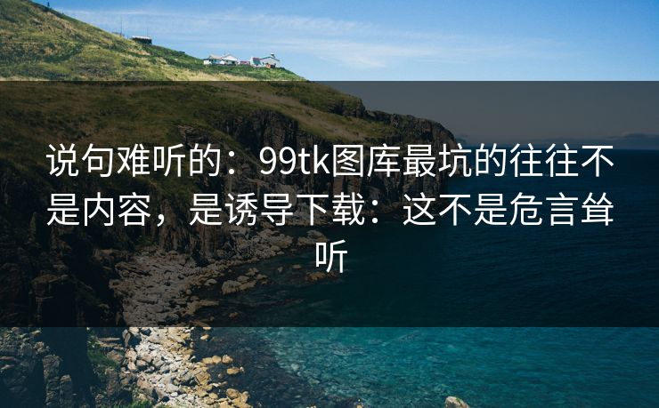 说句难听的：99tk图库最坑的往往不是内容，是诱导下载：这不是危言耸听
