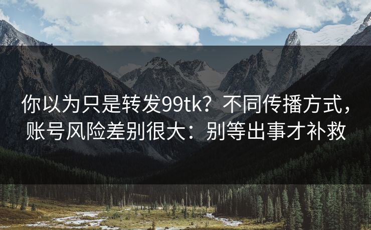你以为只是转发99tk？不同传播方式，账号风险差别很大：别等出事才补救
