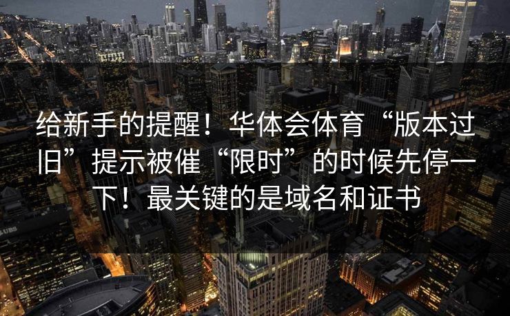 给新手的提醒！华体会体育“版本过旧”提示被催“限时”的时候先停一下！最关键的是域名和证书