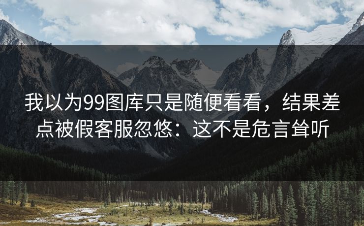 我以为99图库只是随便看看，结果差点被假客服忽悠：这不是危言耸听