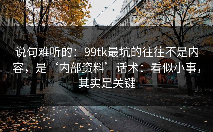 说句难听的:99tk最坑的往往不是内容,是‘内部资料’话术:看似小事,其实是关键