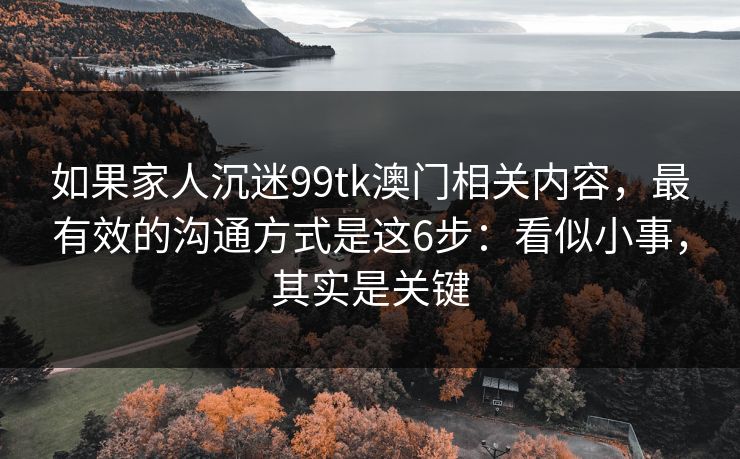 如果家人沉迷99tk澳门相关内容,最有效的沟通方式是这6步:看似小事,其实是关键