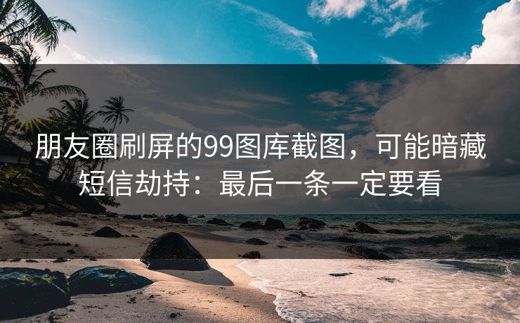 朋友圈刷屏的99图库截图,可能暗藏短信劫持:最后一条一定要看